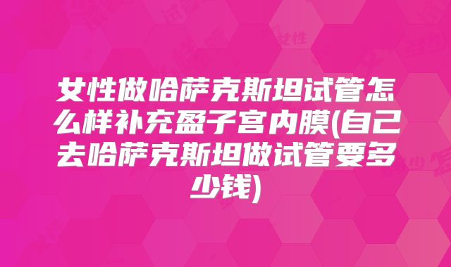 女性做哈萨克斯坦试管怎么样补充盈子宫内膜(自己去哈萨克斯坦做试管要多少钱)