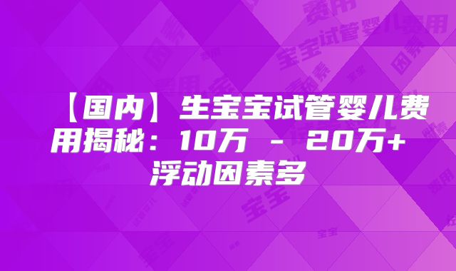 【国内】生宝宝试管婴儿费用揭秘：10万 - 20万+浮动因素多
