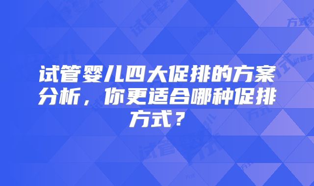 试管婴儿四大促排的方案分析，你更适合哪种促排方式？