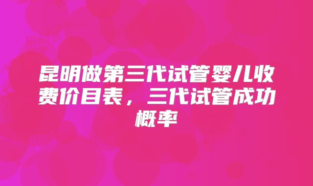 昆明做第三代试管婴儿收费价目表，三代试管成功概率