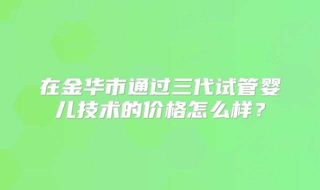 在金华市通过三代试管婴儿技术的价格怎么样？