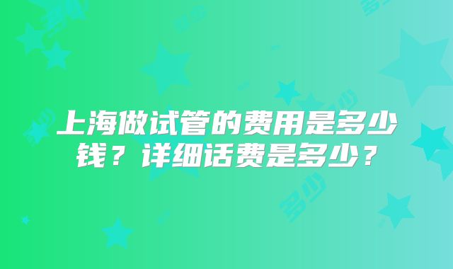 上海做试管的费用是多少钱？详细话费是多少？