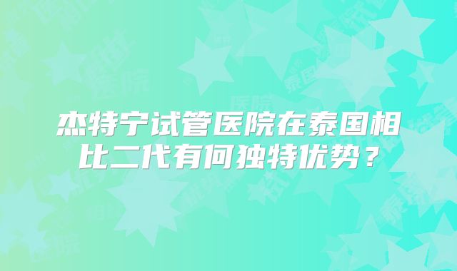 杰特宁试管医院在泰国相比二代有何独特优势?