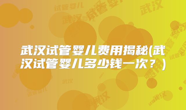 武汉试管婴儿费用揭秘(武汉试管婴儿多少钱一次？)