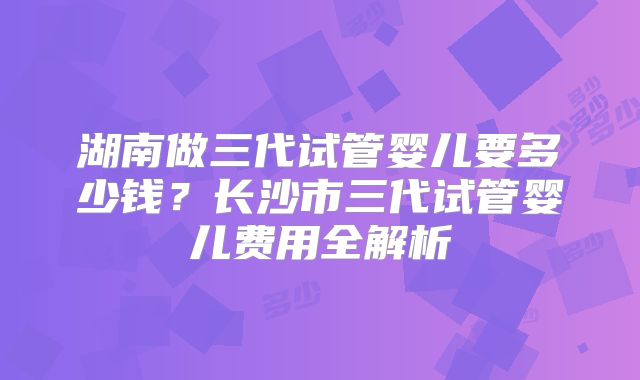 湖南做三代试管婴儿要多少钱?长沙市三代试管婴儿费用全解析