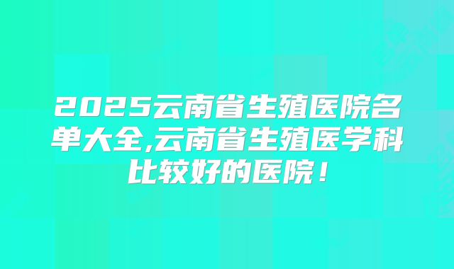 2025云南省生殖医院名单大全,云南省生殖医学科比较好的医院!