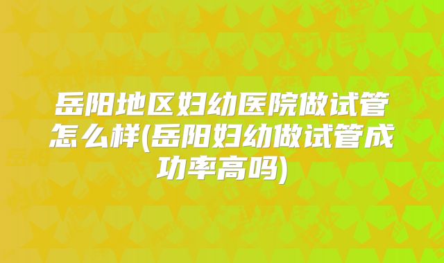 岳阳地区妇幼医院做试管怎么样(岳阳妇幼做试管成功率高吗)
