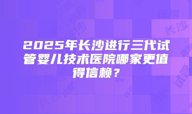 2025年长沙进行三代试管婴儿技术医院哪家更值得信赖?