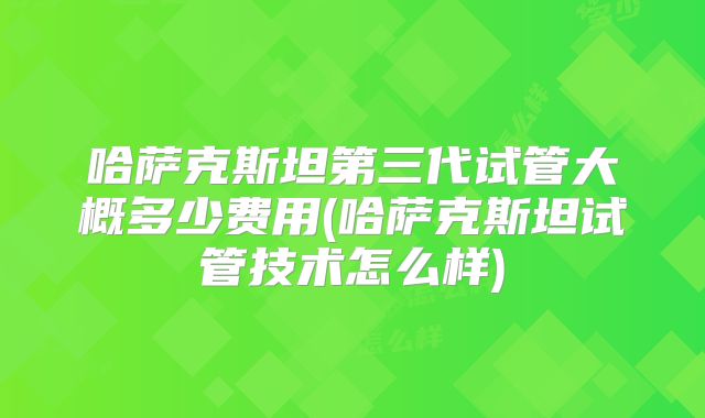 哈萨克斯坦第三代试管大概多少费用(哈萨克斯坦试管技术怎么样)