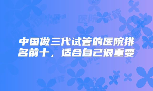 中国做三代试管的医院排名前十，适合自己很重要