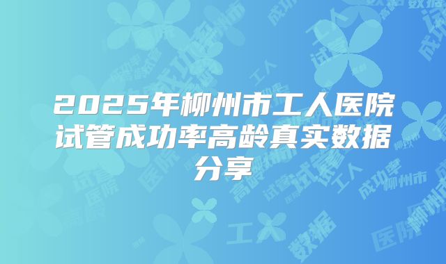 2025年柳州市工人医院试管成功率高龄真实数据分享