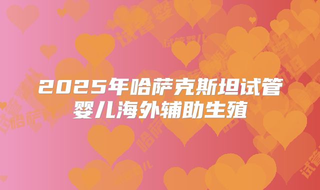 2025年哈萨克斯坦试管婴儿海外辅助生殖