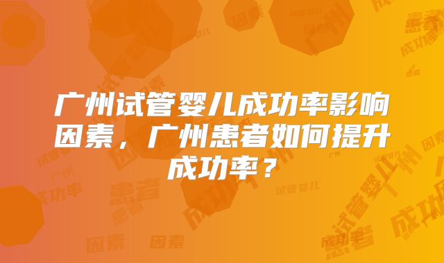 广州试管婴儿成功率影响因素，广州患者如何提升成功率？