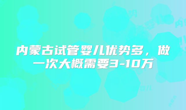 内蒙古试管婴儿优势多，做一次大概需要3-10万