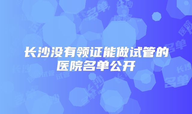 长沙没有领证能做试管的医院名单公开