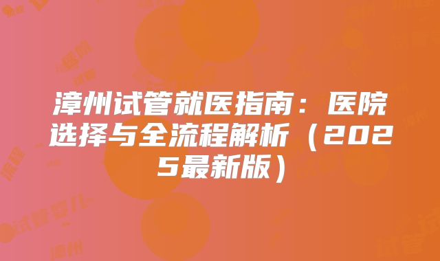 漳州试管就医指南：医院选择与全流程解析（2025最新版）