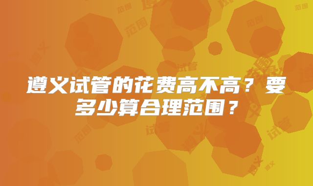 遵义试管的花费高不高?要多少算合理范围?