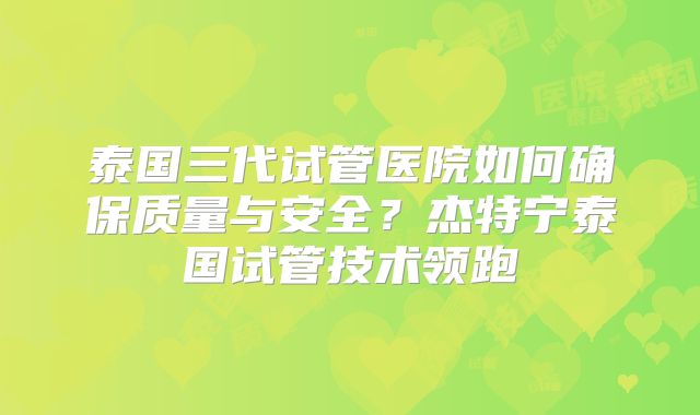 泰国三代试管医院如何确保质量与安全？杰特宁泰国试管技术领跑
