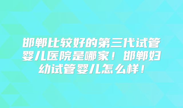 邯郸比较好的第三代试管婴儿医院是哪家！邯郸妇幼试管婴儿怎么样！