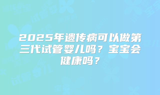 2025年遗传病可以做第三代试管婴儿吗？宝宝会健康吗？