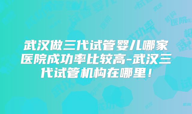 武汉做三代试管婴儿哪家医院成功率比较高-武汉三代试管机构在哪里!