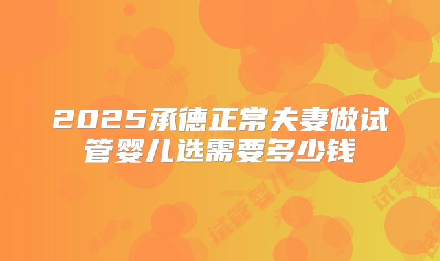 2025承德正常夫妻做试管婴儿选需要多少钱