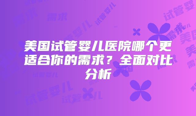 美国试管婴儿医院哪个更适合你的需求？全面对比分析