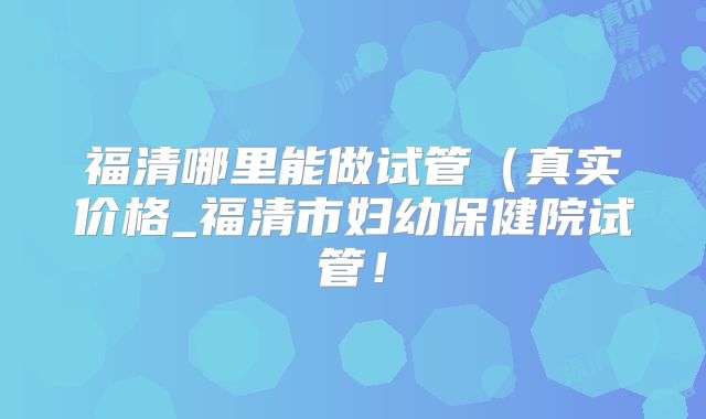 福清哪里能做试管（真实价格_福清市妇幼保健院试管！