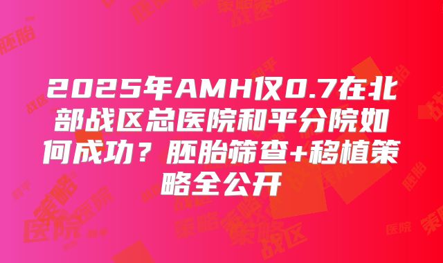 2025年AMH仅0.7在北部战区总医院和平分院如何成功？胚胎筛查+移植策略全公开