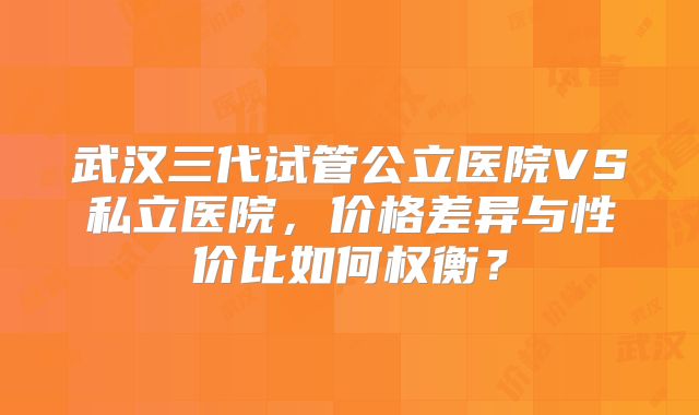 武汉三代试管公立医院VS私立医院，价格差异与性价比如何权衡？