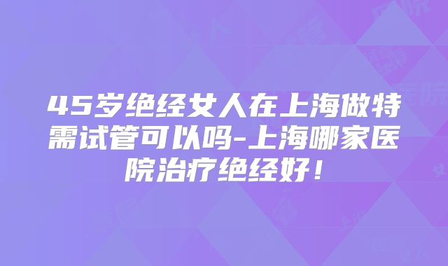 45岁绝经女人在上海做特需试管可以吗-上海哪家医院治疗绝经好！