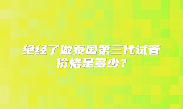 绝经了做泰国第三代试管价格是多少？