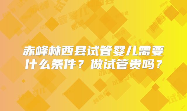 赤峰林西县试管婴儿需要什么条件？做试管贵吗？