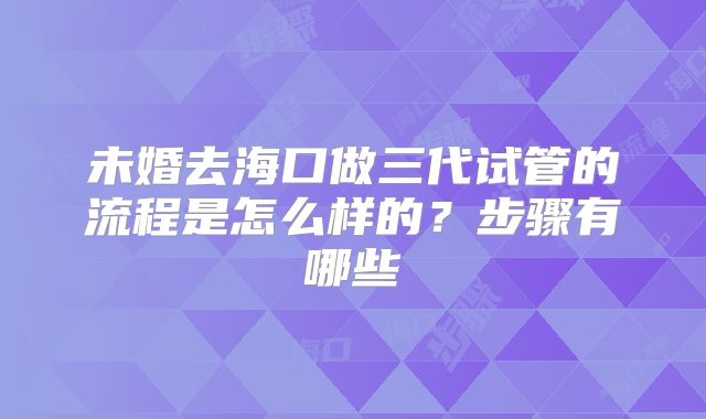 未婚去海口做三代试管的流程是怎么样的？步骤有哪些