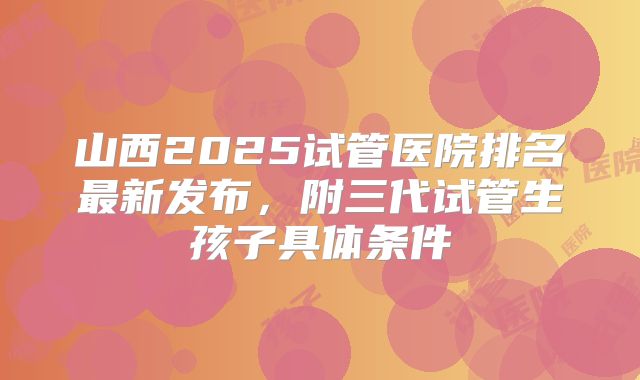 山西2025试管医院排名最新发布，附三代试管生孩子具体条件