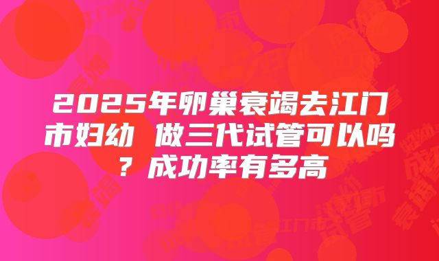 2025年卵巢衰竭去江门市妇幼 做三代试管可以吗?成功率有多高