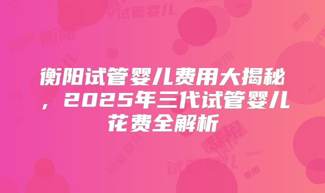 衡阳试管婴儿费用大揭秘，2025年三代试管婴儿花费全解析