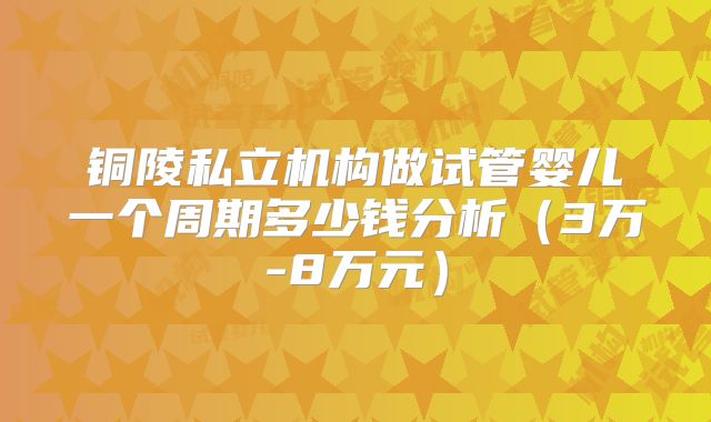 铜陵私立机构做试管婴儿一个周期多少钱分析（3万-8万元）