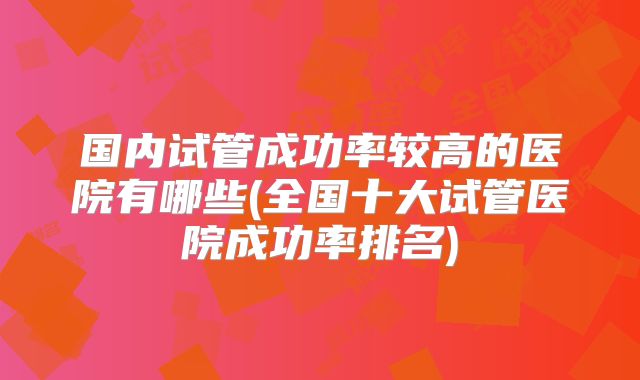 国内试管成功率较高的医院有哪些(全国十大试管医院成功率排名)