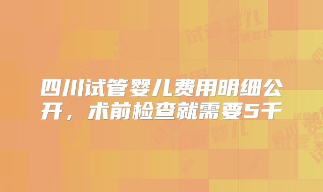 四川试管婴儿费用明细公开，术前检查就需要5千