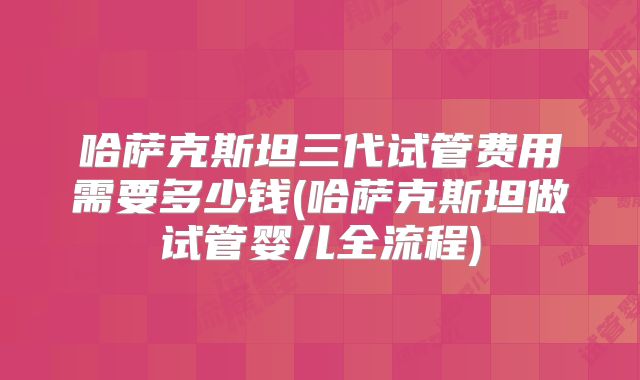 哈萨克斯坦三代试管费用需要多少钱(哈萨克斯坦做试管婴儿全流程)