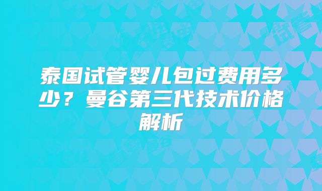 泰国试管婴儿包过费用多少？曼谷第三代技术价格解析