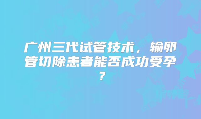 广州三代试管技术，输卵管切除患者能否成功受孕？