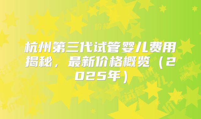 杭州第三代试管婴儿费用揭秘，最新价格概览（2025年）