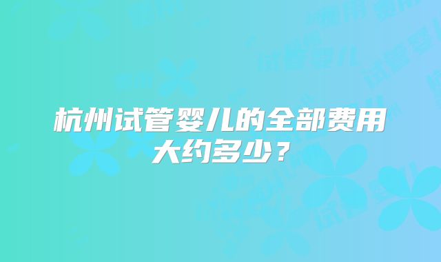 杭州试管婴儿的全部费用大约多少？