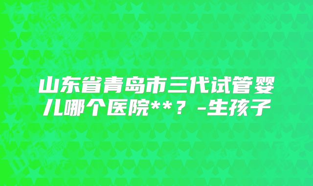 山东省青岛市三代试管婴儿哪个医院**？-生孩子