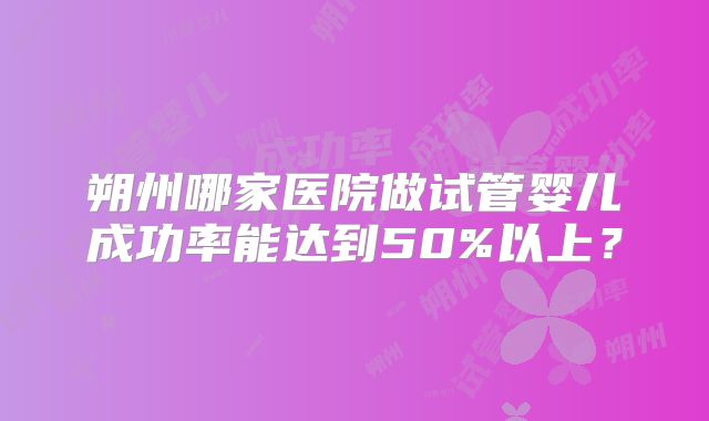 朔州哪家医院做试管婴儿成功率能达到50%以上?