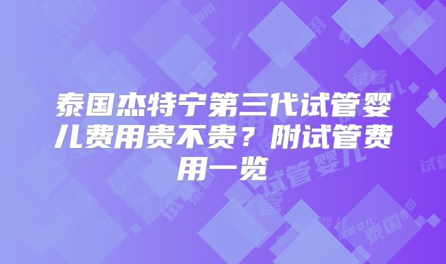 泰国杰特宁第三代试管婴儿费用贵不贵？附试管费用一览
