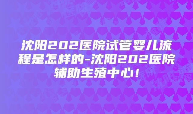 沈阳202医院试管婴儿流程是怎样的-沈阳202医院辅助生殖中心!