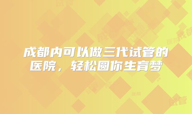 成都内可以做三代试管的医院，轻松圆你生育梦